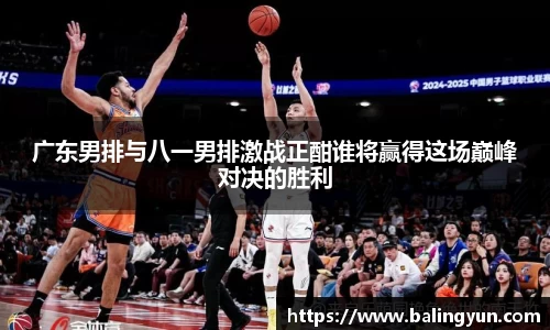 广东男排与八一男排激战正酣谁将赢得这场巅峰对决的胜利