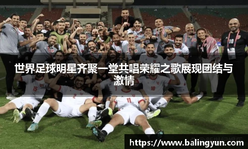 世界足球明星齐聚一堂共唱荣耀之歌展现团结与激情