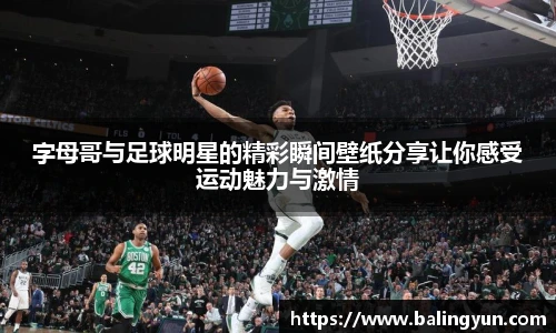 字母哥与足球明星的精彩瞬间壁纸分享让你感受运动魅力与激情